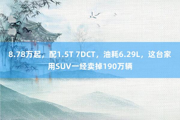 8.78万起，配1.5T 7DCT，油耗6.29L，这台家用SUV一经卖掉190万辆