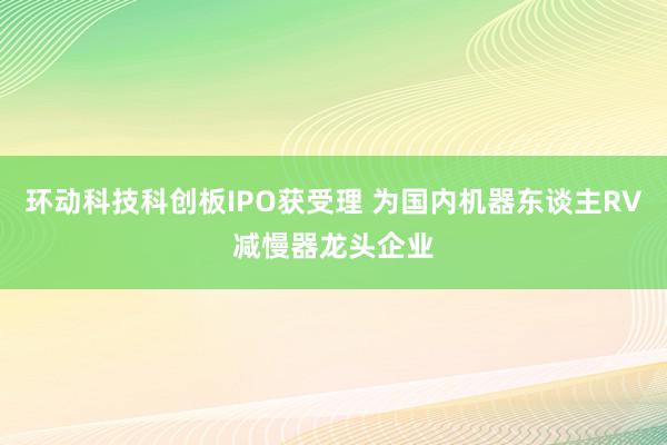 环动科技科创板IPO获受理 为国内机器东谈主RV减慢器龙头企业