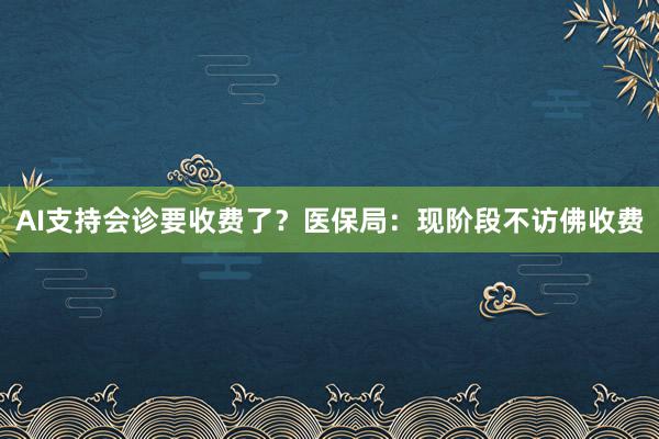 AI支持会诊要收费了？医保局：现阶段不访佛收费