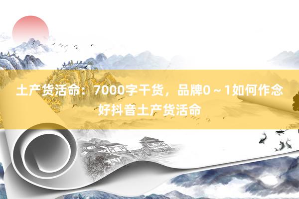 土产货活命：7000字干货，品牌0～1如何作念好抖音土产货活命