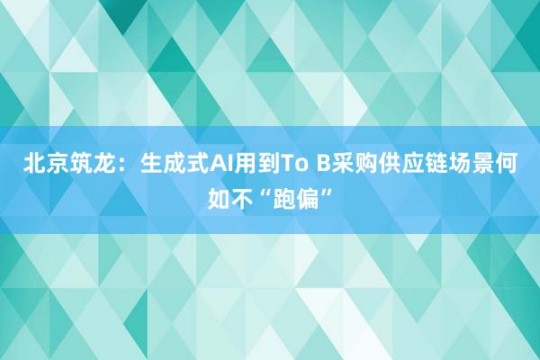 北京筑龙：生成式AI用到To B采购供应链场景何如不“跑偏”