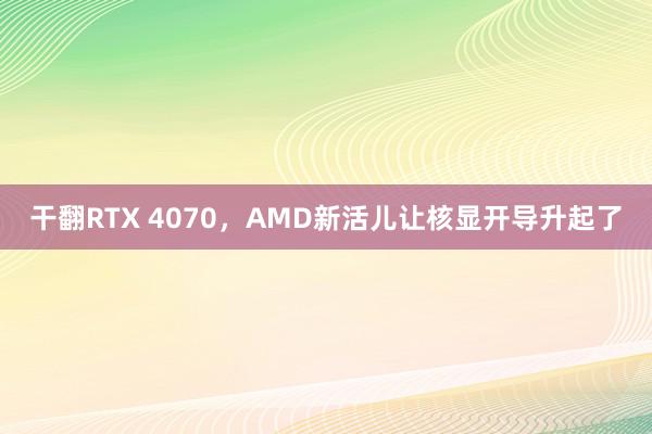 干翻RTX 4070，AMD新活儿让核显开导升起了