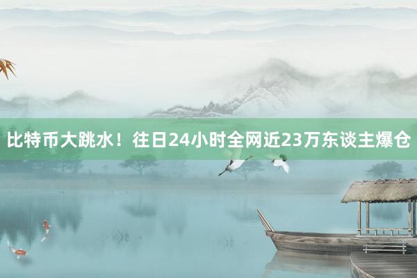 比特币大跳水！往日24小时全网近23万东谈主爆仓