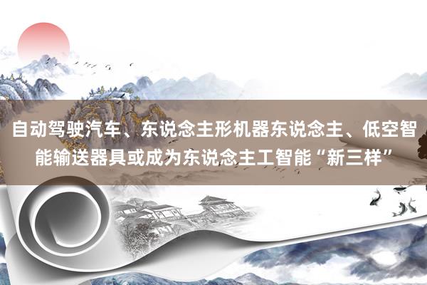 自动驾驶汽车、东说念主形机器东说念主、低空智能输送器具或成为东说念主工智能“新三样”