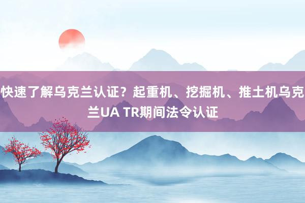 快速了解乌克兰认证？起重机、挖掘机、推土机乌克兰UA TR期间法令认证