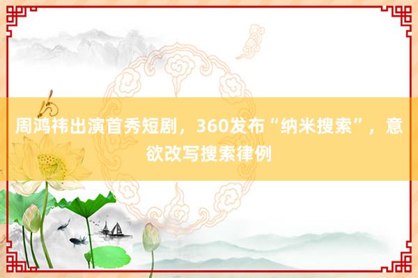 周鸿祎出演首秀短剧，360发布“纳米搜索”，意欲改写搜索律例