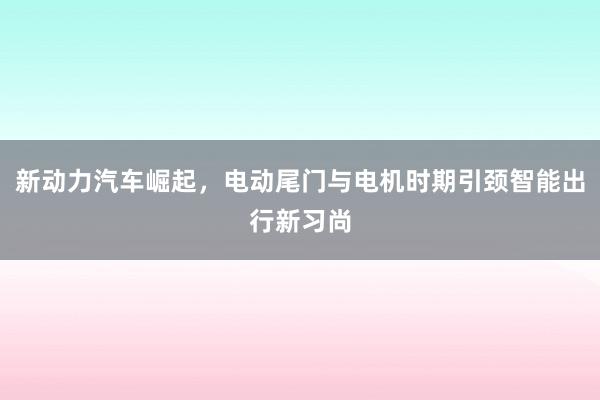 新动力汽车崛起，电动尾门与电机时期引颈智能出行新习尚