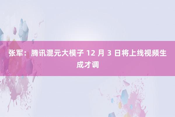 张军：腾讯混元大模子 12 月 3 日将上线视频生成才调