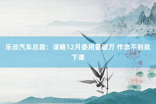 乐谈汽车总裁：谋略12月委用量破万 作念不到就下课