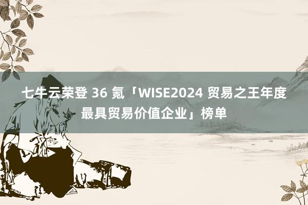 七牛云荣登 36 氪「WISE2024 贸易之王年度最具贸易价值企业」榜单