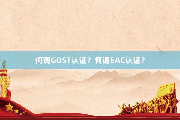 何谓GOST认证？何谓EAC认证？