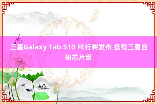 三星Galaxy Tab S10 FE行将发布 搭载三星自研芯片组