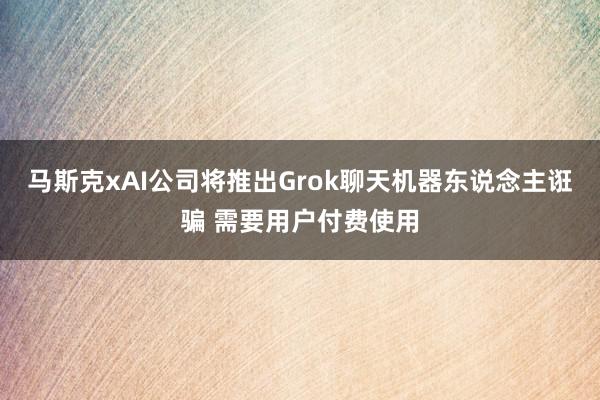 马斯克xAI公司将推出Grok聊天机器东说念主诳骗 需要用户付费使用