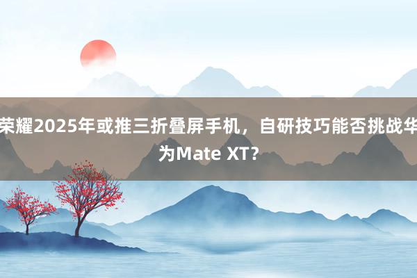 荣耀2025年或推三折叠屏手机，自研技巧能否挑战华为Mate XT？