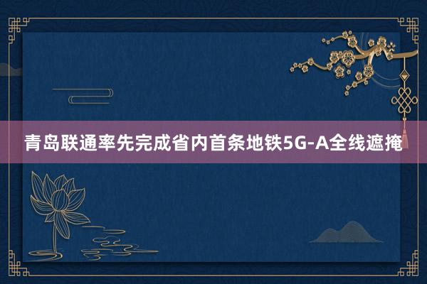 青岛联通率先完成省内首条地铁5G-A全线遮掩