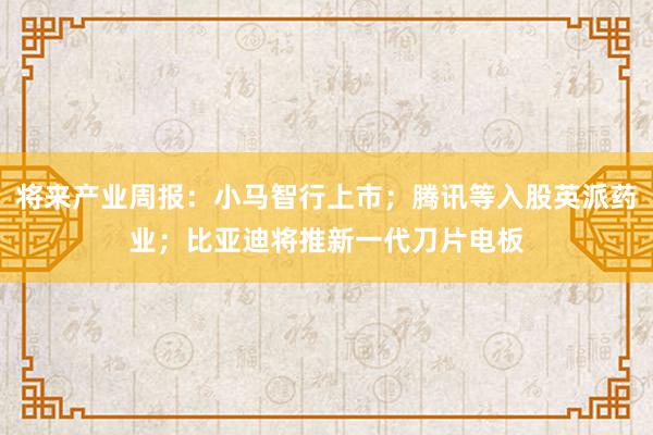 将来产业周报：小马智行上市；腾讯等入股英派药业；比亚迪将推新一代刀片电板