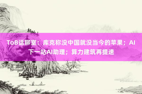 ToB话聊室：库克称没中国就没当今的苹果；AI下一站AI助理；算力建筑再提速