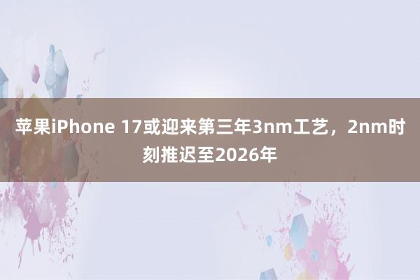 苹果iPhone 17或迎来第三年3nm工艺，2nm时刻推迟至2026年