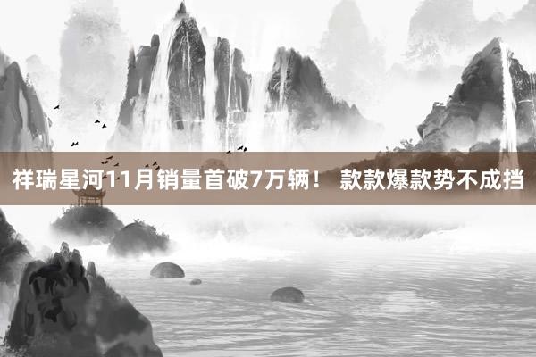 祥瑞星河11月销量首破7万辆！ 款款爆款势不成挡