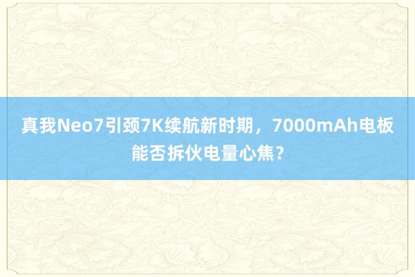 真我Neo7引颈7K续航新时期，7000mAh电板能否拆伙电量心焦？