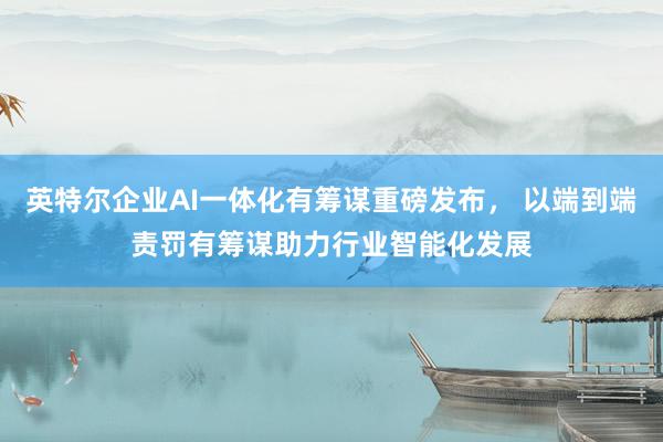 英特尔企业AI一体化有筹谋重磅发布， 以端到端责罚有筹谋助力行业智能化发展