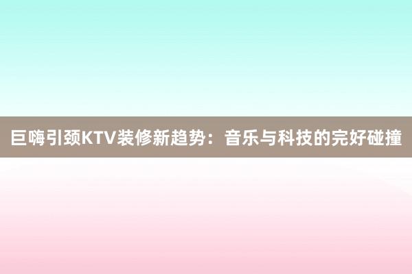 巨嗨引颈KTV装修新趋势：音乐与科技的完好碰撞