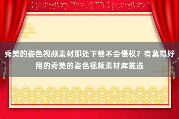 秀美的姿色视频素材那处下载不会侵权？有莫得好用的秀美的姿色视频素材库推选