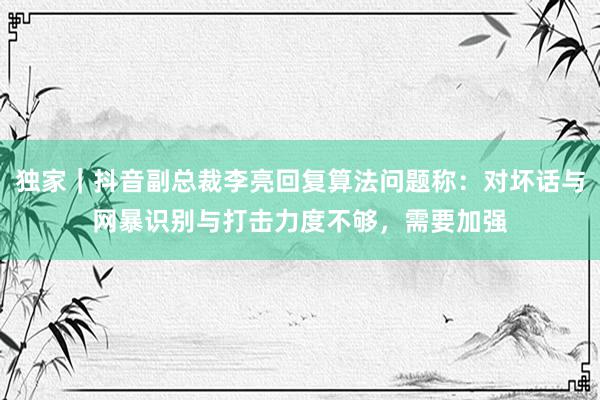 独家｜抖音副总裁李亮回复算法问题称：对坏话与网暴识别与打击力度不够，需要加强