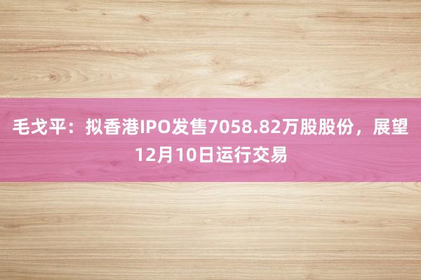 毛戈平：拟香港IPO发售7058.82万股股份，展望12月10日运行交易