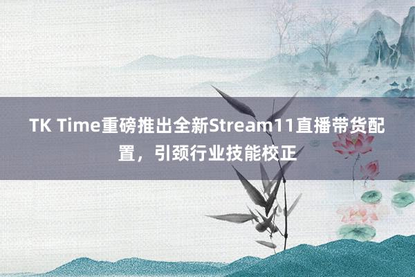 TK Time重磅推出全新Stream11直播带货配置，引颈行业技能校正