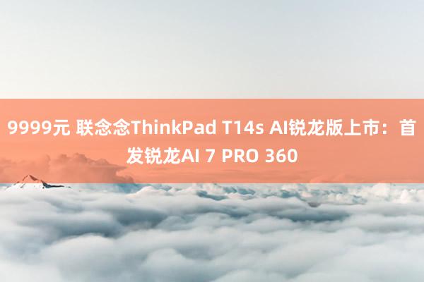 9999元 联念念ThinkPad T14s AI锐龙版上市：首发锐龙AI 7 PRO 360