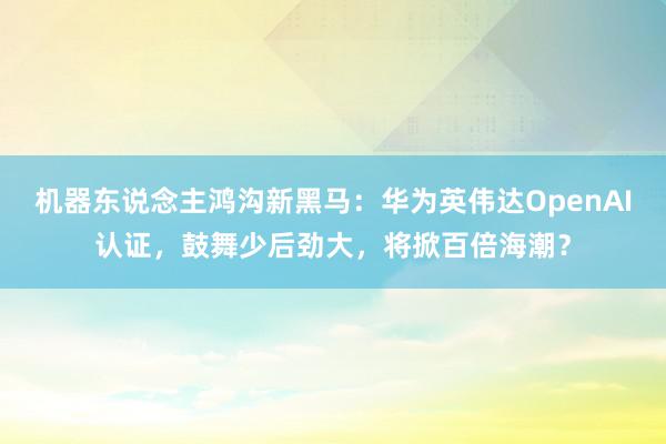 机器东说念主鸿沟新黑马：华为英伟达OpenAI认证，鼓舞少后劲大，将掀百倍海潮？