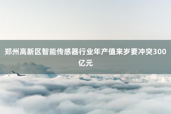 郑州高新区智能传感器行业年产值来岁要冲突300亿元