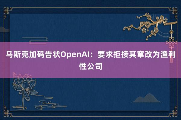 马斯克加码告状OpenAI：要求拒接其窜改为渔利性公司