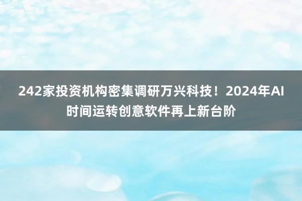 242家投资机构密集调研万兴科技！2024年AI时间运转创意软件再上新台阶