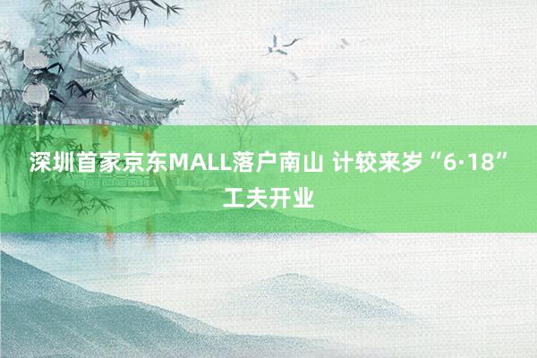 深圳首家京东MALL落户南山 计较来岁“6·18”工夫开业