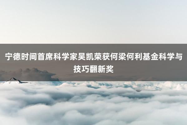 宁德时间首席科学家吴凯荣获何梁何利基金科学与技巧翻新奖