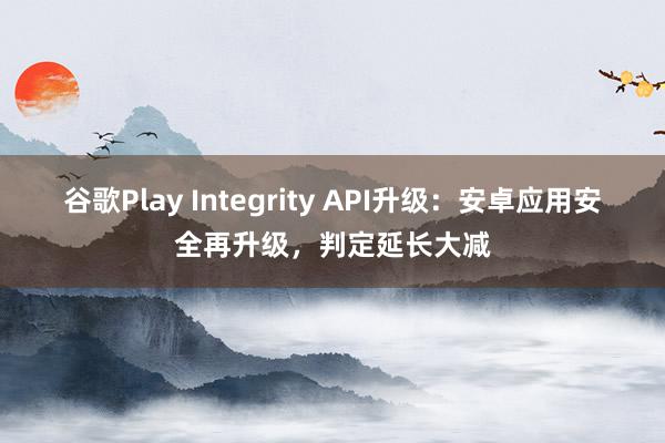 谷歌Play Integrity API升级：安卓应用安全再升级，判定延长大减