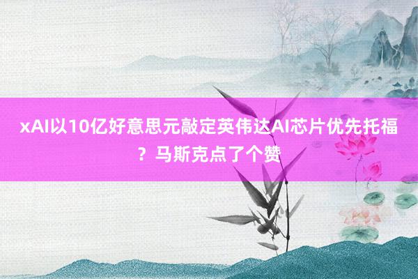 xAI以10亿好意思元敲定英伟达AI芯片优先托福？马斯克点了个赞