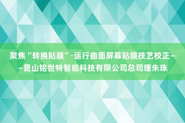 聚焦“转换贴膜”·运行曲面屏幕贴膜技艺校正——昆山铭世特智能科技有限公司总司理朱珠