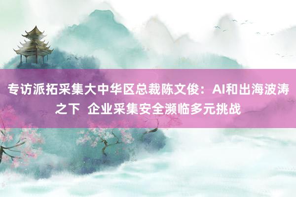 专访派拓采集大中华区总裁陈文俊：AI和出海波涛之下  企业采集安全濒临多元挑战