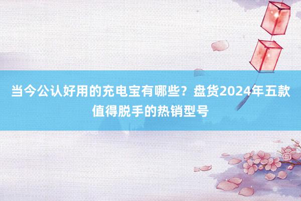 当今公认好用的充电宝有哪些？盘货2024年五款值得脱手的热销型号