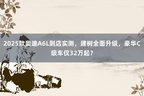 2025款奥迪A6L到店实测，建树全面升级，豪华C级车仅32万起？