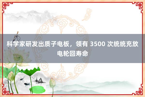 科学家研发出质子电板，领有 3500 次统统充放电轮回寿命