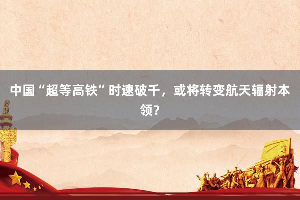 中国“超等高铁”时速破千，或将转变航天辐射本领？