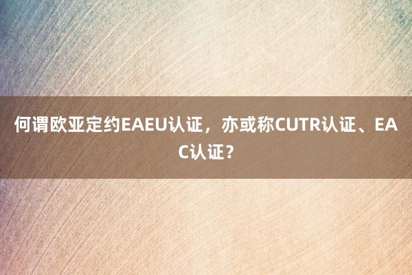 何谓欧亚定约EAEU认证，亦或称CUTR认证、EAC认证？