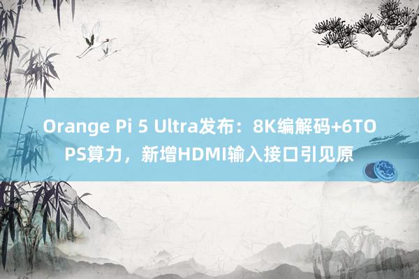 Orange Pi 5 Ultra发布：8K编解码+6TOPS算力，新增HDMI输入接口引见原