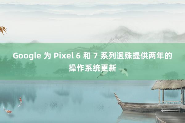 Google 为 Pixel 6 和 7 系列迥殊提供两年的操作系统更新