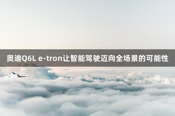 奥迪Q6L e-tron让智能驾驶迈向全场景的可能性