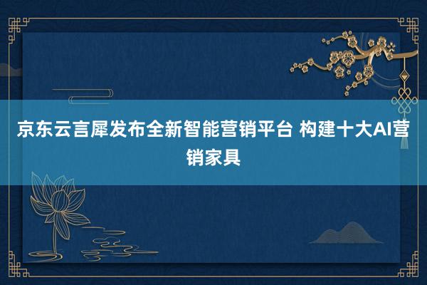 京东云言犀发布全新智能营销平台 构建十大AI营销家具